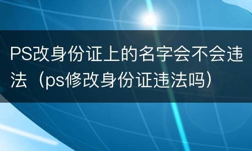 PS改身份证上的名字会不会违法（ps修改身份证违法吗）