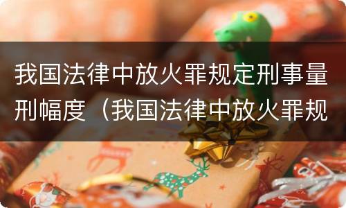 我国法律中放火罪规定刑事量刑幅度（我国法律中放火罪规定刑事量刑幅度最大的是）