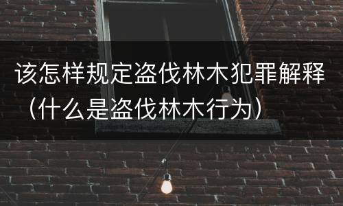 该怎样规定盗伐林木犯罪解释（什么是盗伐林木行为）