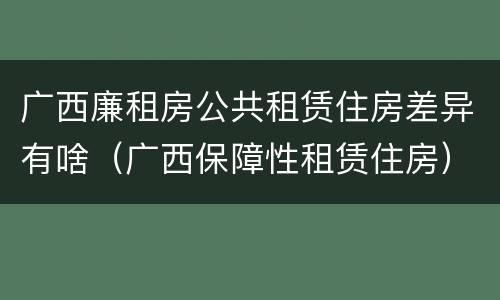 广西廉租房公共租赁住房差异有啥（广西保障性租赁住房）