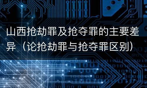 山西抢劫罪及抢夺罪的主要差异（论抢劫罪与抢夺罪区别）
