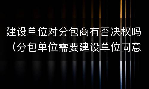 建设单位对分包商有否决权吗（分包单位需要建设单位同意吗）