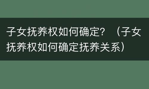 子女抚养权如何确定？（子女抚养权如何确定抚养关系）
