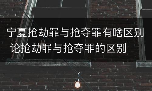 宁夏抢劫罪与抢夺罪有啥区别 论抢劫罪与抢夺罪的区别