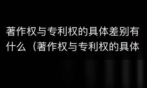 著作权与专利权的具体差别有什么（著作权与专利权的具体差别有什么区别）