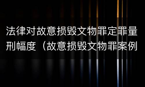 法律对故意损毁文物罪定罪量刑幅度（故意损毁文物罪案例分析）