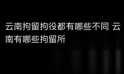 云南拘留拘役都有哪些不同 云南有哪些拘留所