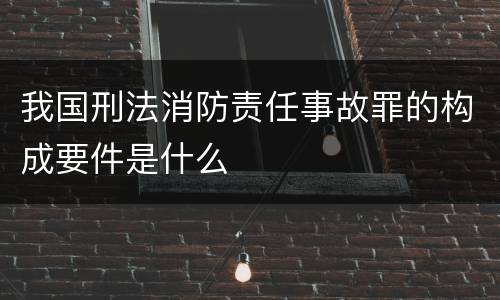 我国刑法消防责任事故罪的构成要件是什么