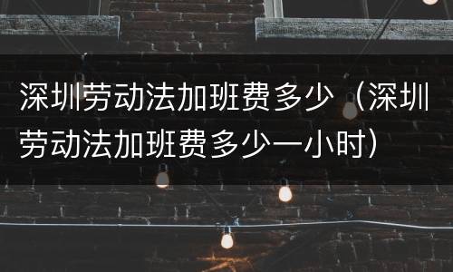 深圳劳动法加班费多少（深圳劳动法加班费多少一小时）