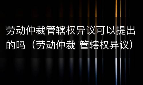 劳动仲裁管辖权异议可以提出的吗（劳动仲裁 管辖权异议）