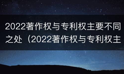 2022著作权与专利权主要不同之处（2022著作权与专利权主要不同之处有哪些）