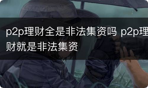 p2p理财全是非法集资吗 p2p理财就是非法集资