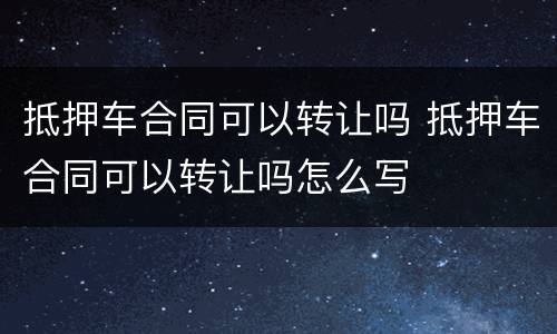 抵押车合同可以转让吗 抵押车合同可以转让吗怎么写