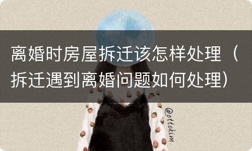 离婚时房屋拆迁该怎样处理(拆迁遇到离婚问题如何处理)