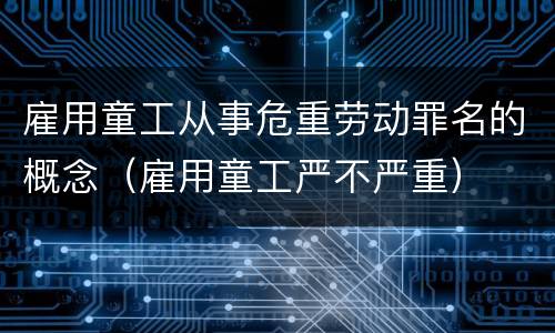 雇用童工从事危重劳动罪名的概念（雇用童工严不严重）