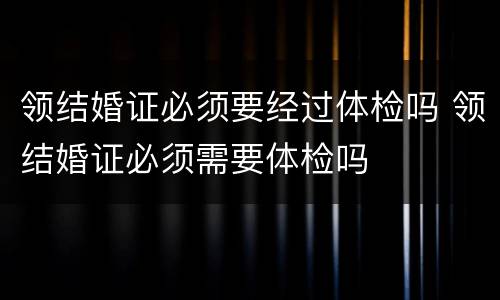 领结婚证必须要经过体检吗 领结婚证必须需要体检吗