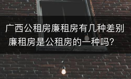 广西公租房廉租房有几种差别 廉租房是公租房的一种吗?