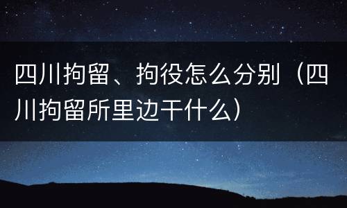 四川拘留、拘役怎么分别（四川拘留所里边干什么）