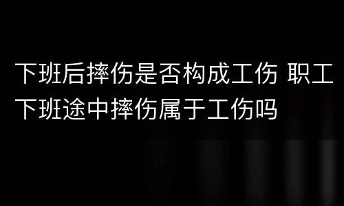 下班后摔伤是否构成工伤 职工下班途中摔伤属于工伤吗
