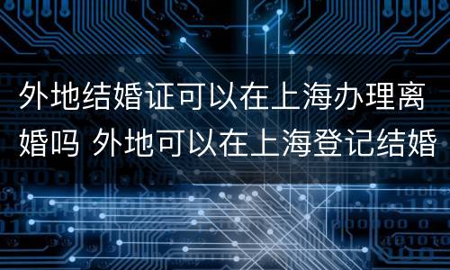 外地结婚证可以在上海办理离婚吗 外地可以在上海登记结婚吗