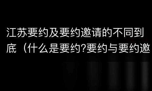 江苏要约及要约邀请的不同到底（什么是要约?要约与要约邀请有什么区别）