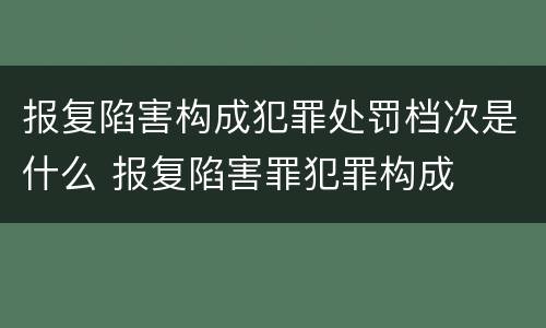 报复陷害构成犯罪处罚档次是什么 报复陷害罪犯罪构成