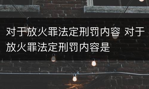对于放火罪法定刑罚内容 对于放火罪法定刑罚内容是