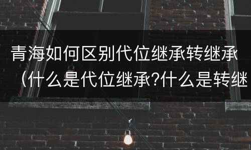 青海如何区别代位继承转继承（什么是代位继承?什么是转继承?）