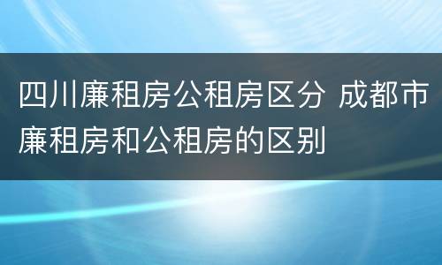 四川廉租房公租房区分 成都市廉租房和公租房的区别