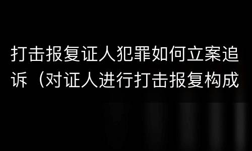 打击报复证人犯罪如何立案追诉（对证人进行打击报复构成什么罪）
