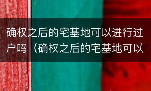 确权之后的宅基地可以进行过户吗（确权之后的宅基地可以进行过户吗怎么办）