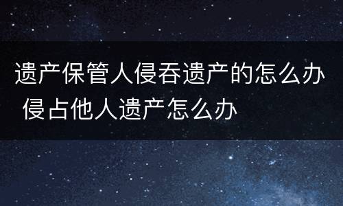 遗产保管人侵吞遗产的怎么办 侵占他人遗产怎么办