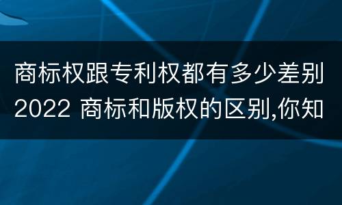 商标权跟专利权都有多少差别2022 商标和版权的区别,你知道多少?