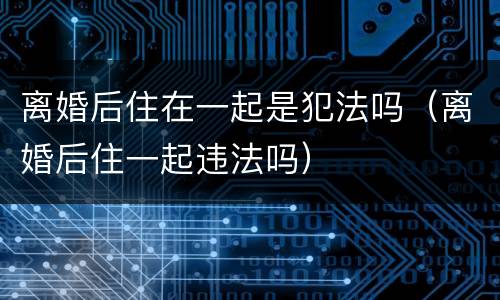 离婚后住在一起是犯法吗（离婚后住一起违法吗）