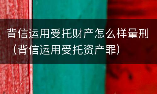 背信运用受托财产怎么样量刑（背信运用受托资产罪）