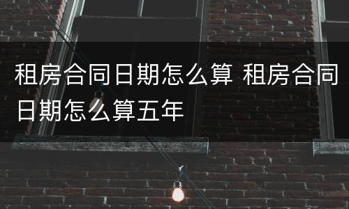 租房合同日期怎么算 租房合同日期怎么算五年