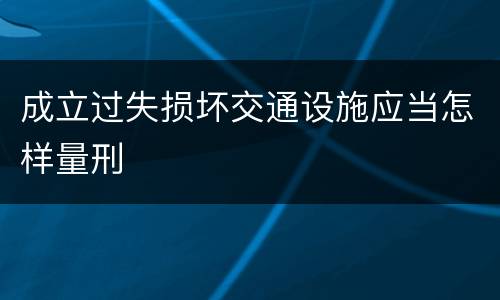 成立过失损坏交通设施应当怎样量刑
