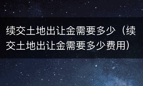 续交土地出让金需要多少（续交土地出让金需要多少费用）
