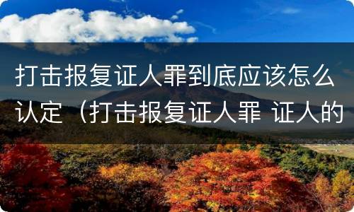 打击报复证人罪到底应该怎么认定（打击报复证人罪 证人的范围）