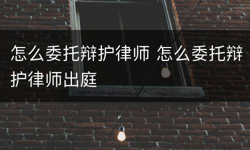 怎么委托辩护律师 怎么委托辩护律师出庭