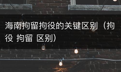 海南拘留拘役的关键区别（拘役 拘留 区别）