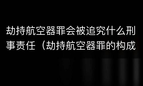 劫持航空器罪会被追究什么刑事责任（劫持航空器罪的构成要件）