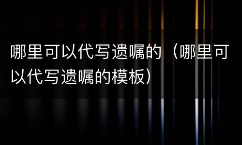 哪里可以代写遗嘱的（哪里可以代写遗嘱的模板）