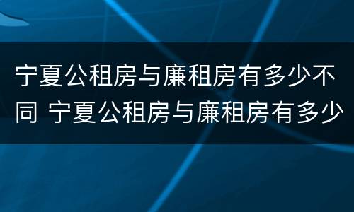 宁夏公租房与廉租房有多少不同 宁夏公租房与廉租房有多少不同之处