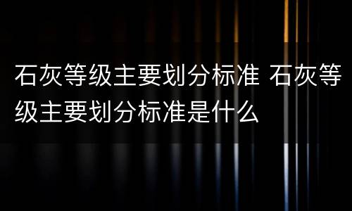 石灰等级主要划分标准 石灰等级主要划分标准是什么