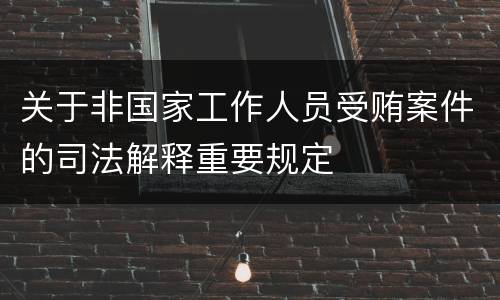 关于非国家工作人员受贿案件的司法解释重要规定