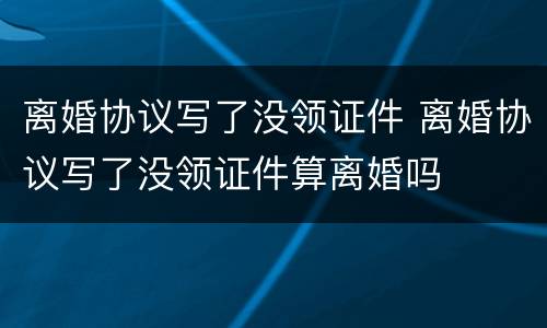 离婚协议写了没领证件 离婚协议写了没领证件算离婚吗
