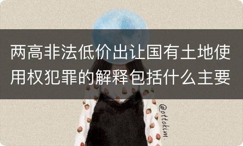 两高非法低价出让国有土地使用权犯罪的解释包括什么主要内容
