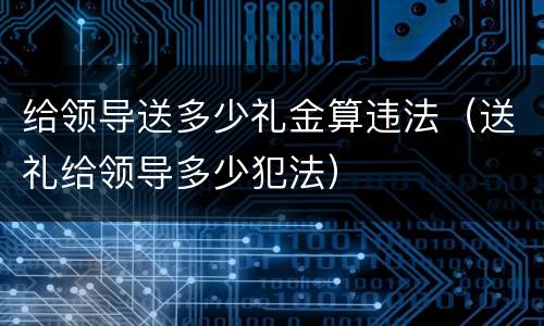 给领导送多少礼金算违法（送礼给领导多少犯法）
