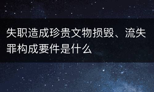 失职造成珍贵文物损毁、流失罪构成要件是什么